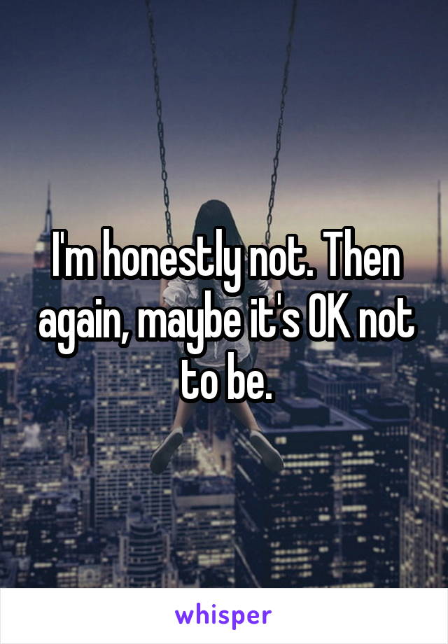 I'm honestly not. Then again, maybe it's OK not to be.