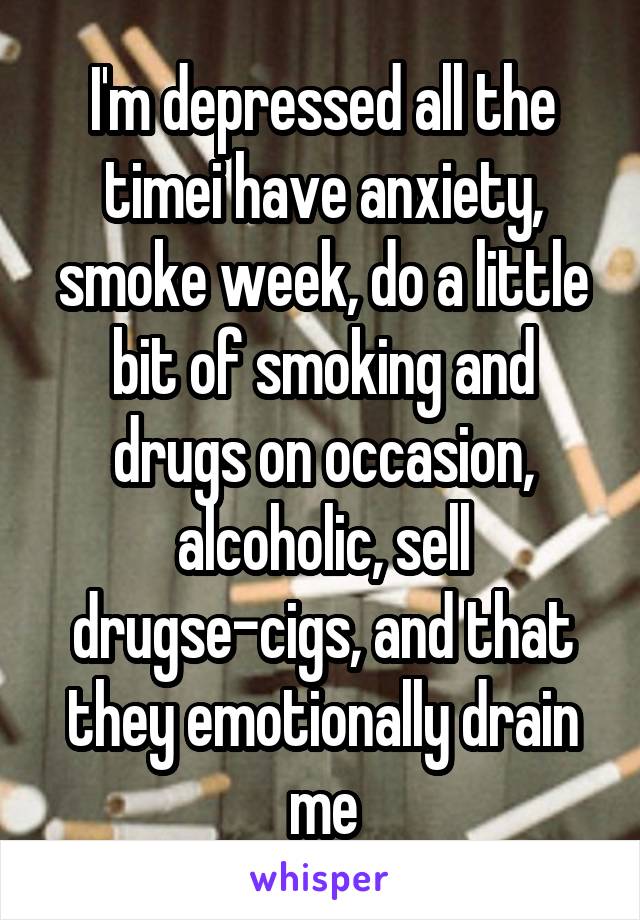 I'm depressed all the time\i have anxiety, smoke week, do a little bit of smoking and drugs on occasion, alcoholic, sell drugs\e-cigs, and that they emotionally drain me