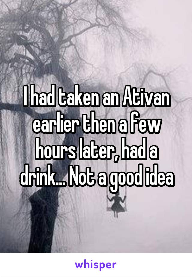 I had taken an Ativan earlier then a few hours later, had a drink... Not a good idea