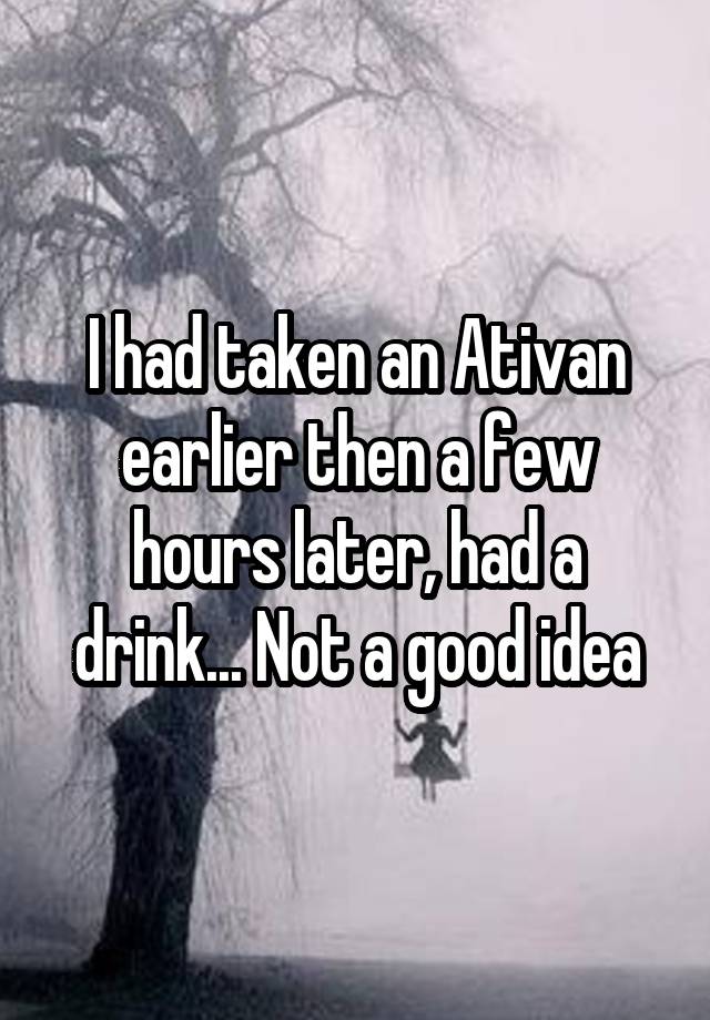 I had taken an Ativan earlier then a few hours later, had a drink... Not a good idea