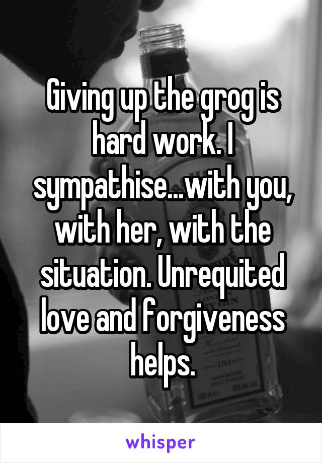 Giving up the grog is hard work. I sympathise...with you, with her, with the situation. Unrequited love and forgiveness helps.