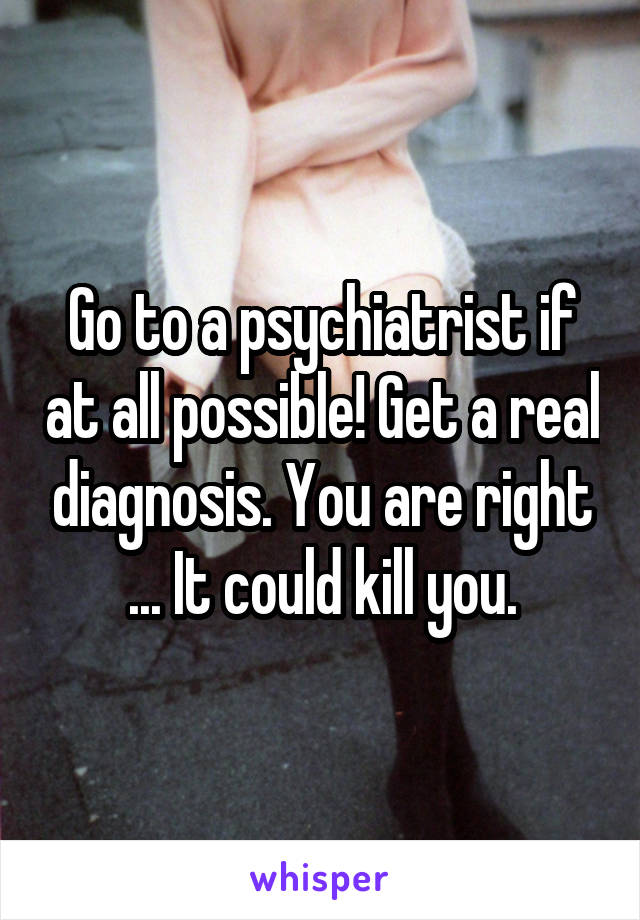 Go to a psychiatrist if at all possible! Get a real diagnosis. You are right ... It could kill you.