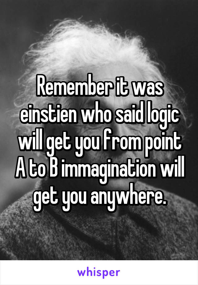 Remember it was einstien who said logic will get you from point A to B immagination will get you anywhere.