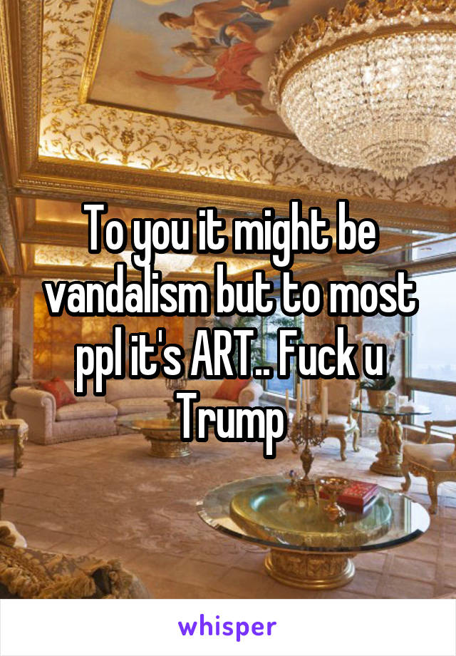 To you it might be vandalism but to most ppl it's ART.. Fuck u Trump