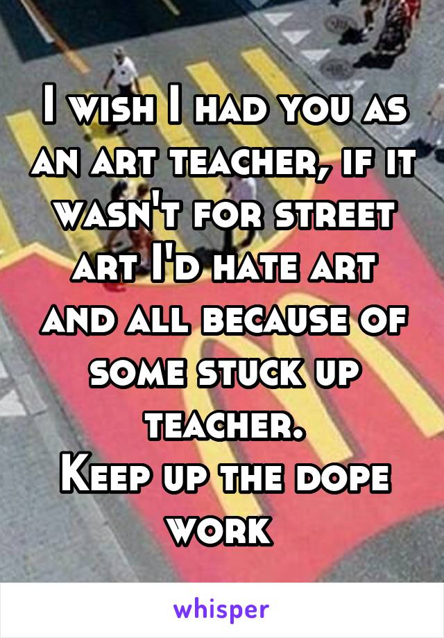 I wish I had you as an art teacher, if it wasn't for street art I'd hate art and all because of some stuck up teacher.
Keep up the dope work 