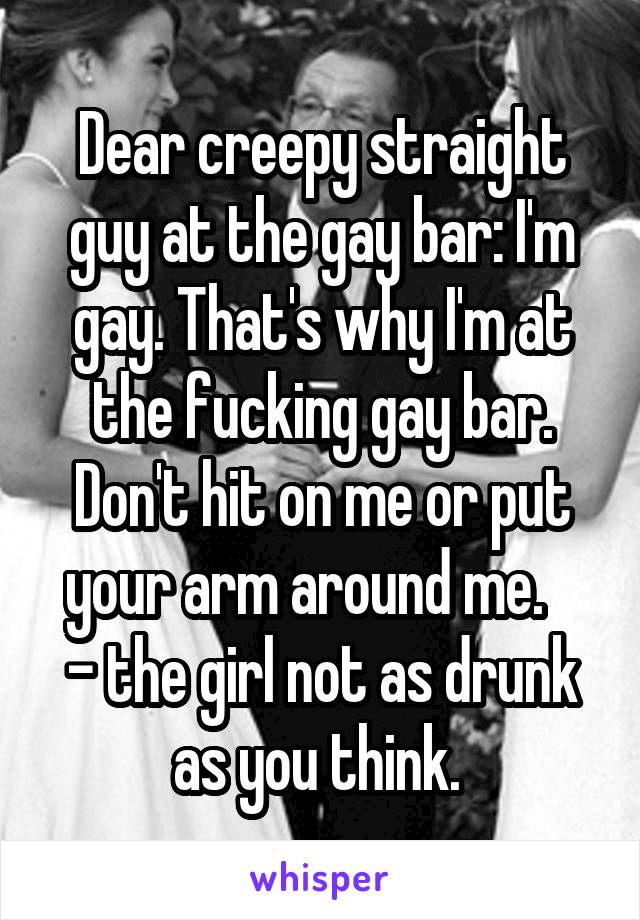 Dear creepy straight guy at the gay bar: I'm gay. That's why I'm at the fucking gay bar. Don't hit on me or put your arm around me.   
- the girl not as drunk as you think. 