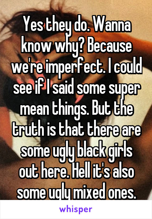 Yes they do. Wanna know why? Because we're imperfect. I could see if I said some super mean things. But the truth is that there are some ugly black girls out here. Hell it's also some ugly mixed ones.