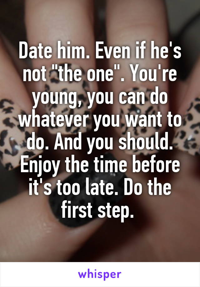 Date him. Even if he's not "the one". You're young, you can do whatever you want to do. And you should. Enjoy the time before it's too late. Do the first step. 
