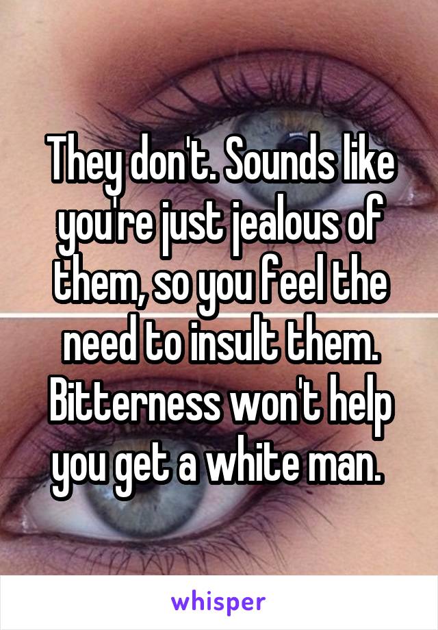 They don't. Sounds like you're just jealous of them, so you feel the need to insult them. Bitterness won't help you get a white man. 