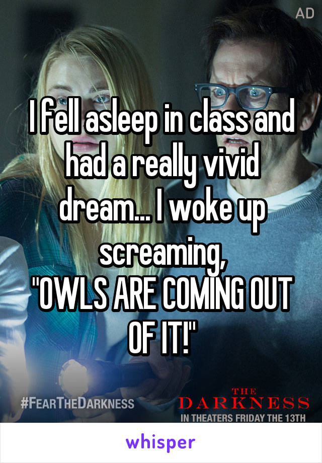 I fell asleep in class and had a really vivid dream... I woke up screaming,
"OWLS ARE COMING OUT OF IT!"