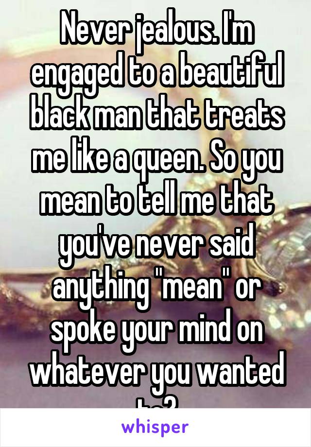 Never jealous. I'm engaged to a beautiful black man that treats me like a queen. So you mean to tell me that you've never said anything "mean" or spoke your mind on whatever you wanted to?