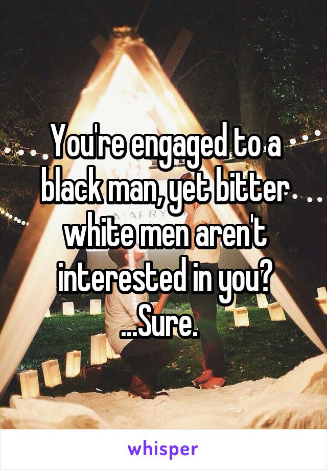 You're engaged to a black man, yet bitter white men aren't interested in you? ...Sure.  