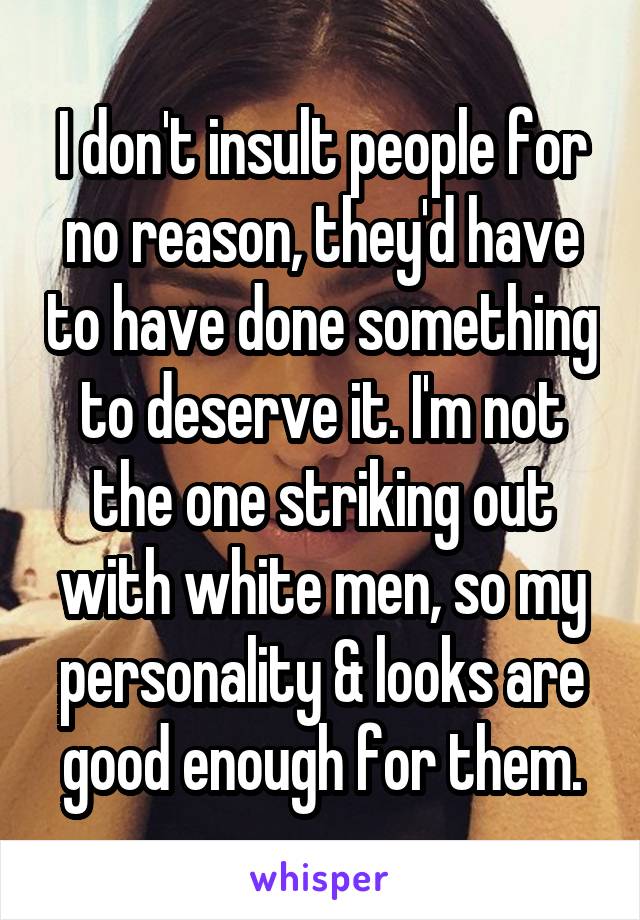 I don't insult people for no reason, they'd have to have done something to deserve it. I'm not the one striking out with white men, so my personality & looks are good enough for them.