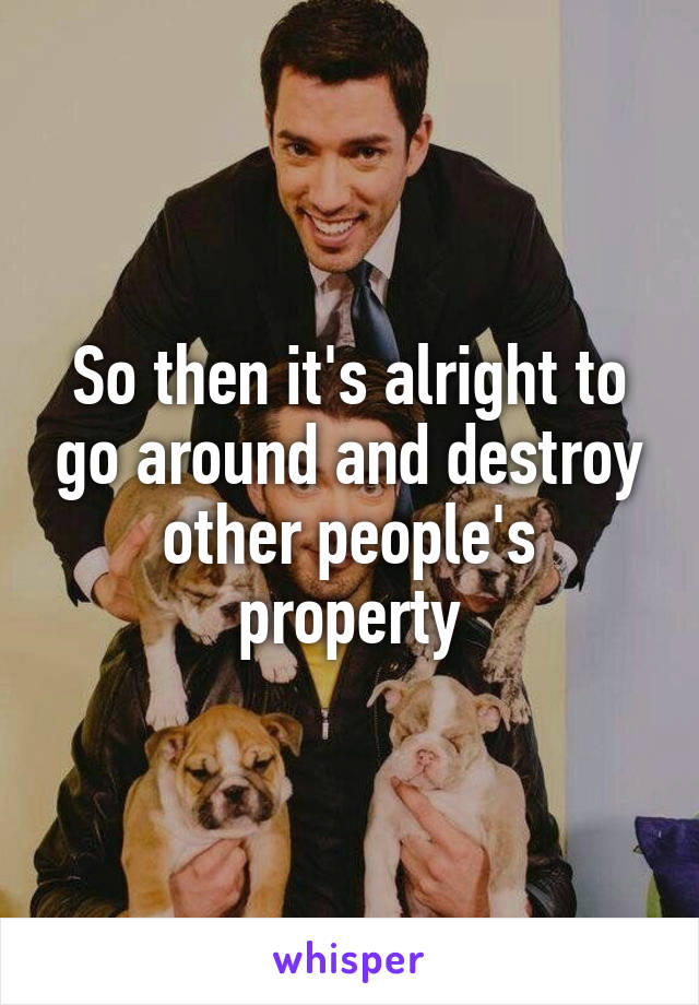 So then it's alright to go around and destroy other people's property