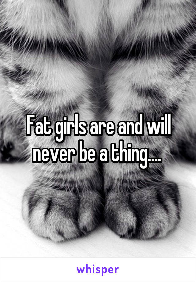 Fat girls are and will never be a thing.... 