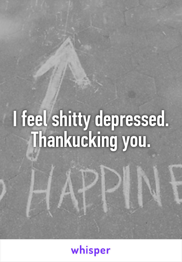 I feel shitty depressed. Thankucking you.