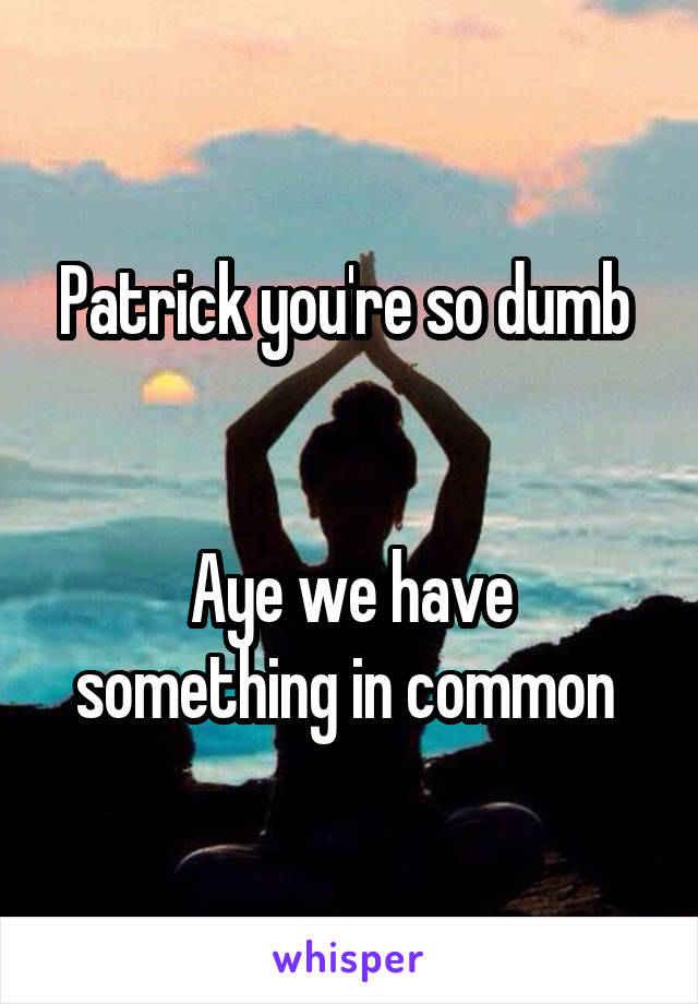 Patrick you're so dumb 


Aye we have something in common 