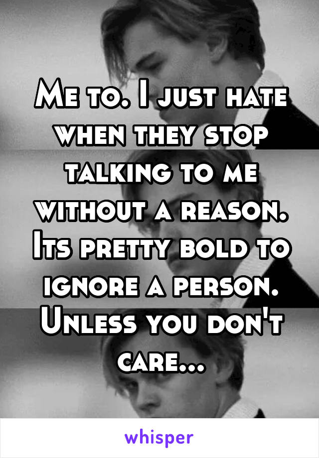 Me to. I just hate when they stop talking to me without a reason. Its pretty bold to ignore a person. Unless you don't care...