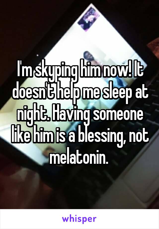 I'm skyping him now! It doesn't help me sleep at night. Having someone like him is a blessing, not melatonin. 