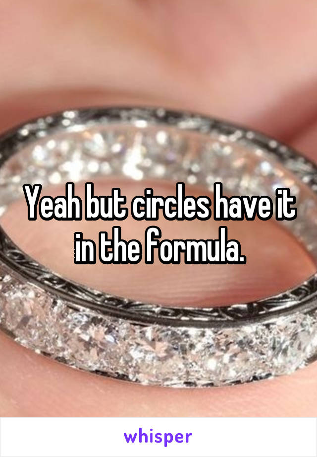 Yeah but circles have it in the formula.