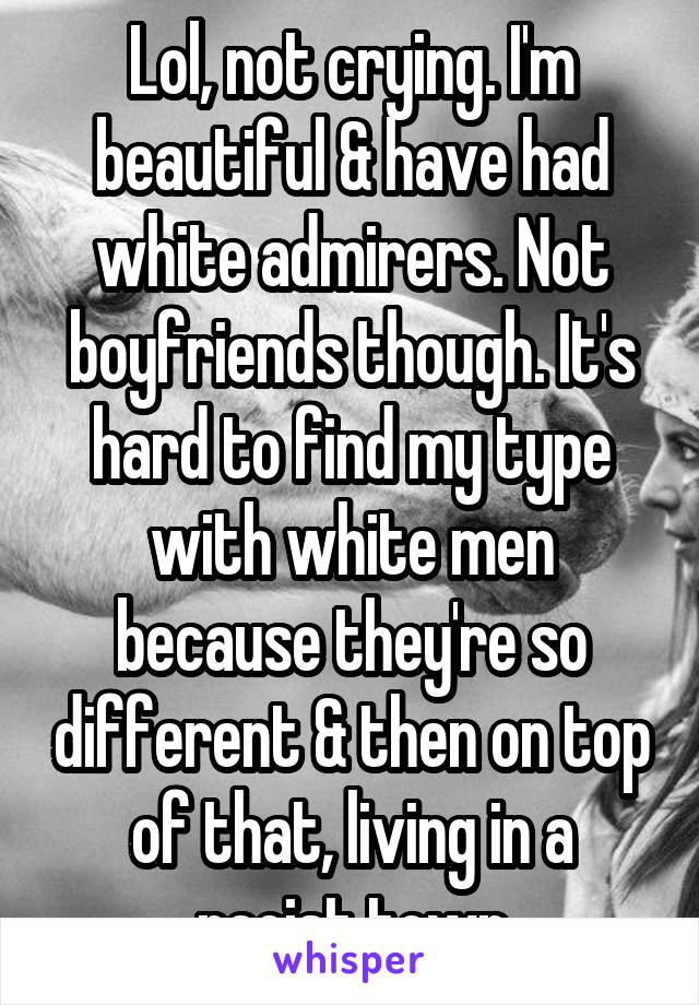 Lol, not crying. I'm beautiful & have had white admirers. Not boyfriends though. It's hard to find my type with white men because they're so different & then on top of that, living in a racist town