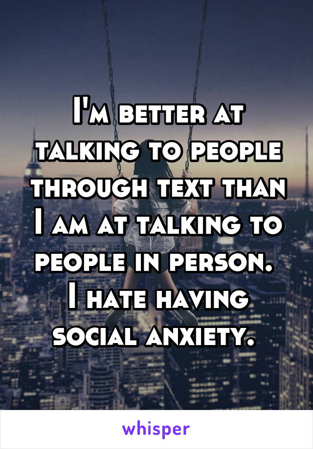 I'm better at talking to people through text than I am at talking to people in person. 
I hate having social anxiety. 