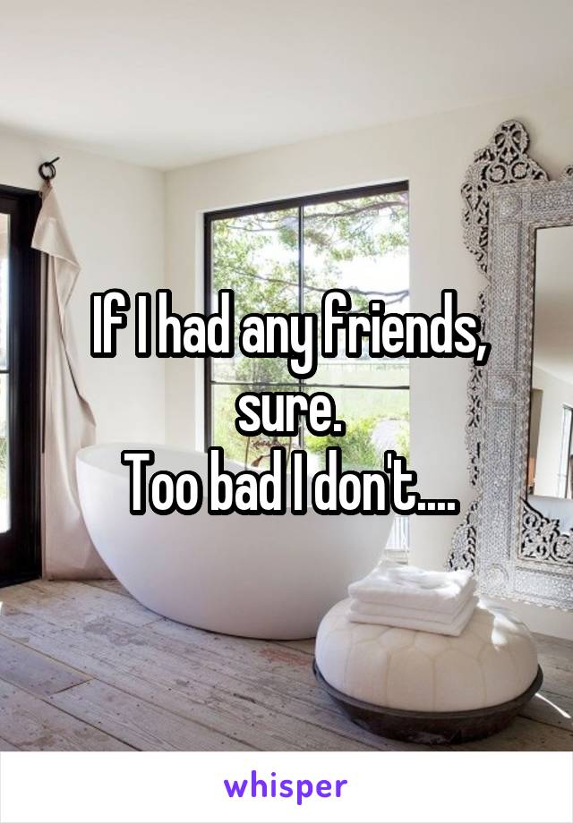 If I had any friends, sure.
Too bad I don't....