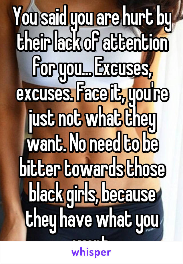 You said you are hurt by their lack of attention for you... Excuses, excuses. Face it, you're just not what they want. No need to be bitter towards those black girls, because they have what you want.