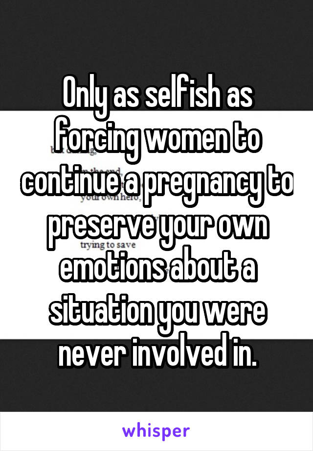 Only as selfish as forcing women to continue a pregnancy to preserve your own emotions about a situation you were never involved in.