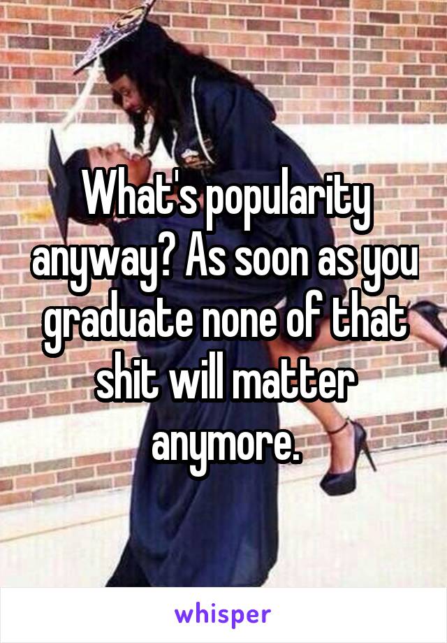 What's popularity anyway? As soon as you graduate none of that shit will matter anymore.