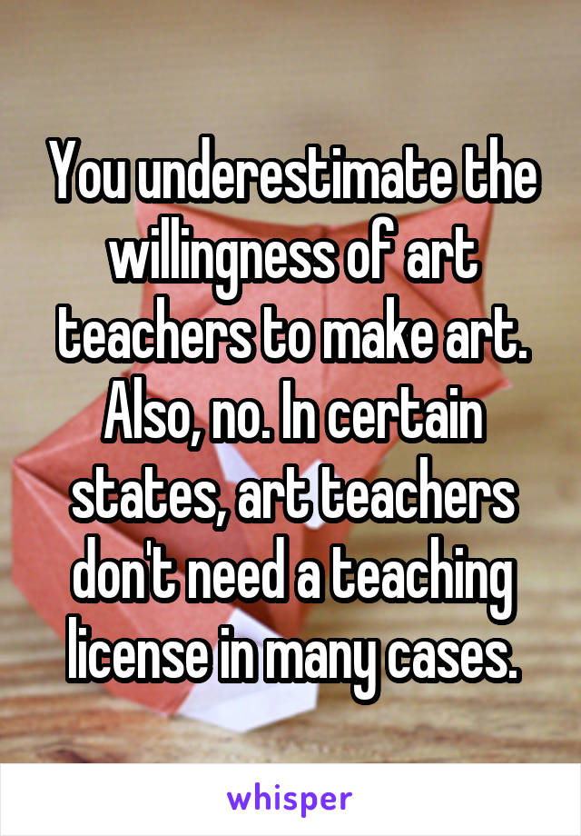 You underestimate the willingness of art teachers to make art.
Also, no. In certain states, art teachers don't need a teaching license in many cases.