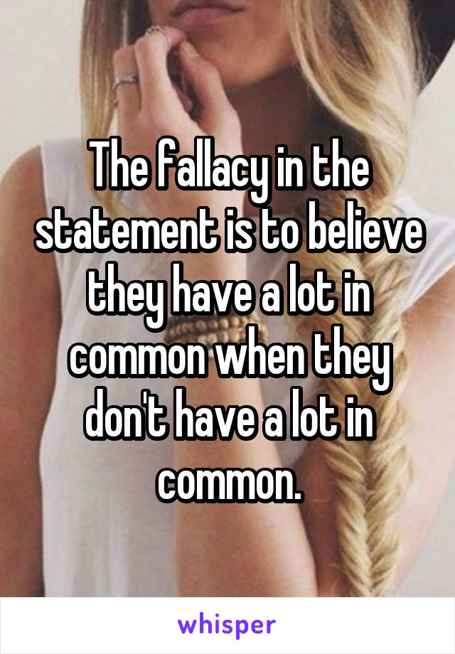 The fallacy in the statement is to believe they have a lot in common when they don't have a lot in common.