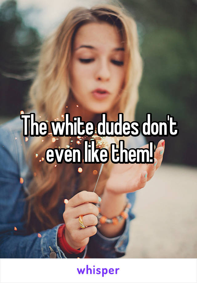 The white dudes don't even like them!