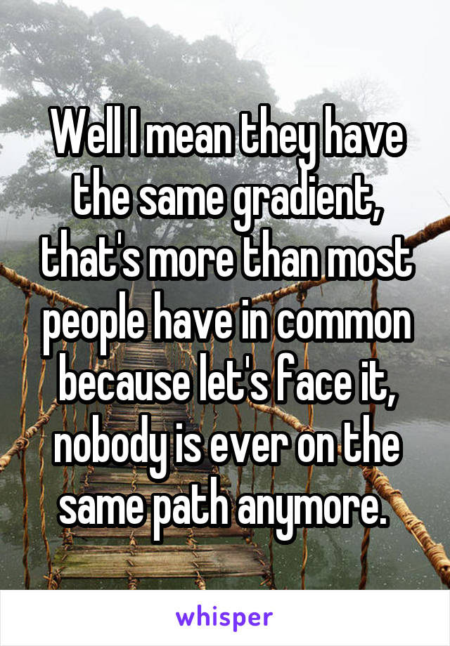 Well I mean they have the same gradient, that's more than most people have in common because let's face it, nobody is ever on the same path anymore. 