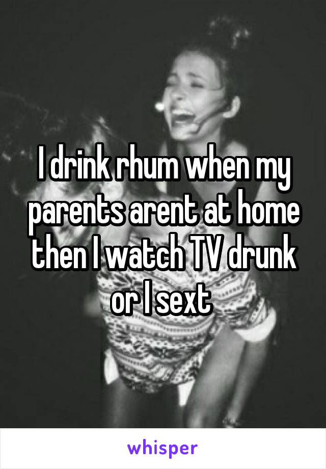 I drink rhum when my parents arent at home then I watch TV drunk or I sext 