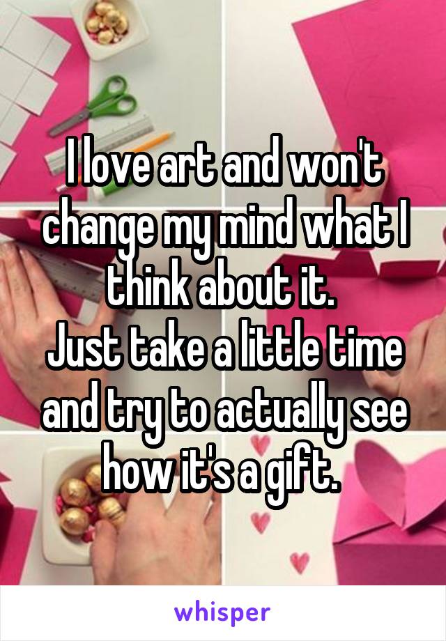 I love art and won't change my mind what I think about it. 
Just take a little time and try to actually see how it's a gift. 