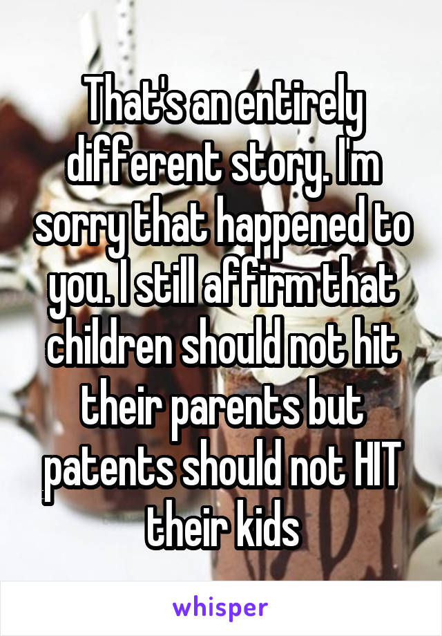 That's an entirely different story. I'm sorry that happened to you. I still affirm that children should not hit their parents but patents should not HIT their kids