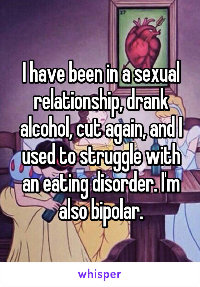 I have been in a sexual relationship, drank alcohol, cut again, and I used to struggle with an eating disorder. I'm also bipolar.