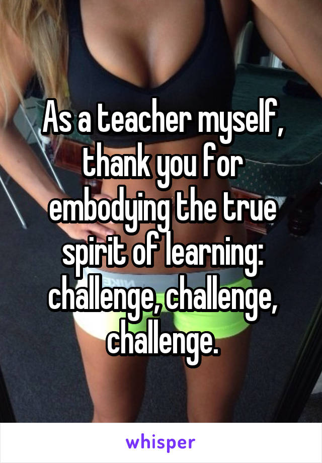 As a teacher myself, thank you for embodying the true spirit of learning: challenge, challenge, challenge.