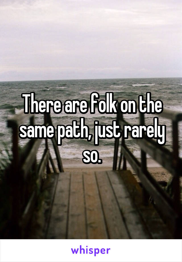 There are folk on the same path, just rarely so.