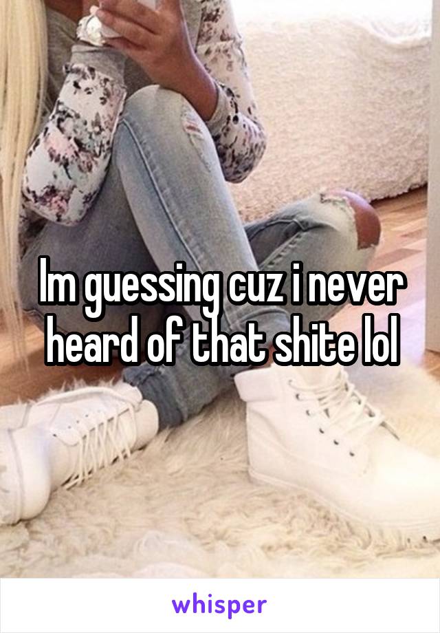 Im guessing cuz i never heard of that shite lol