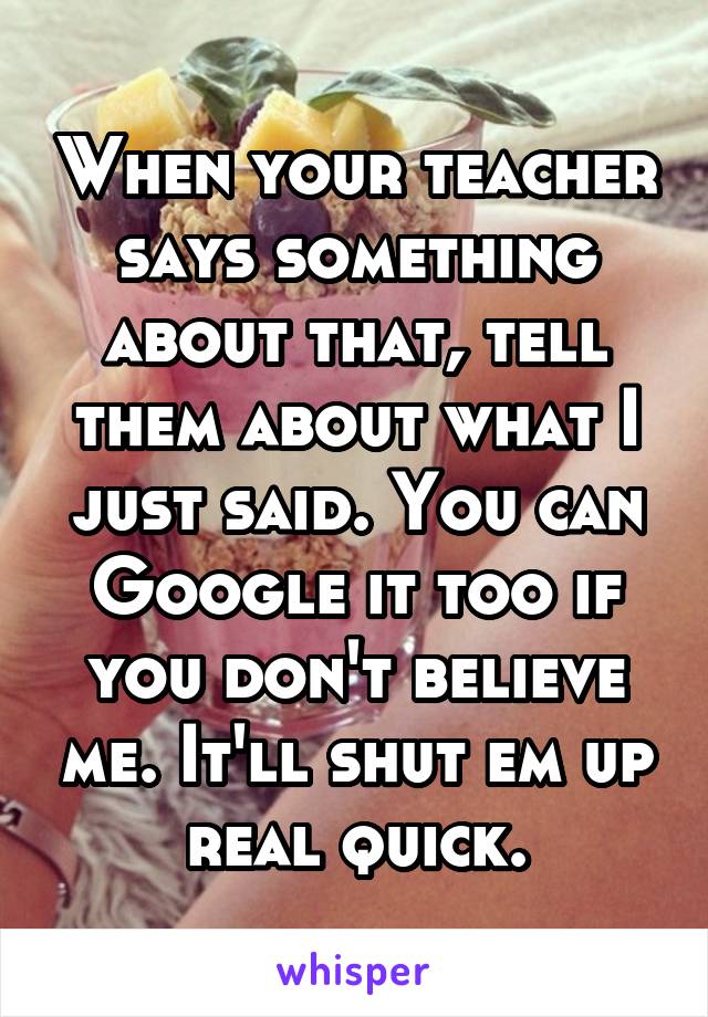 When your teacher says something about that, tell them about what I just said. You can Google it too if you don't believe me. It'll shut em up real quick.