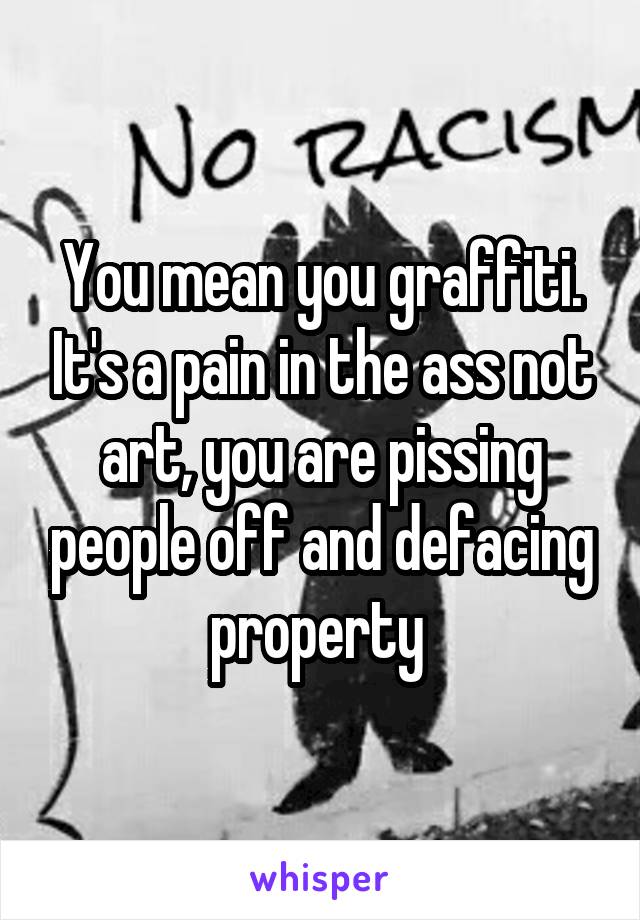 You mean you graffiti. It's a pain in the ass not art, you are pissing people off and defacing property 