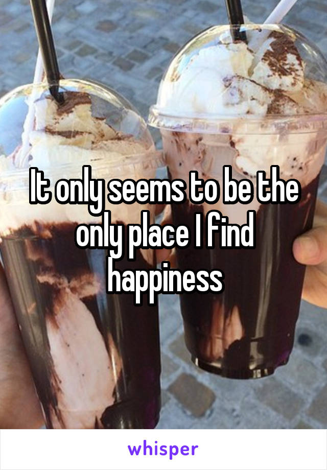 It only seems to be the only place I find happiness