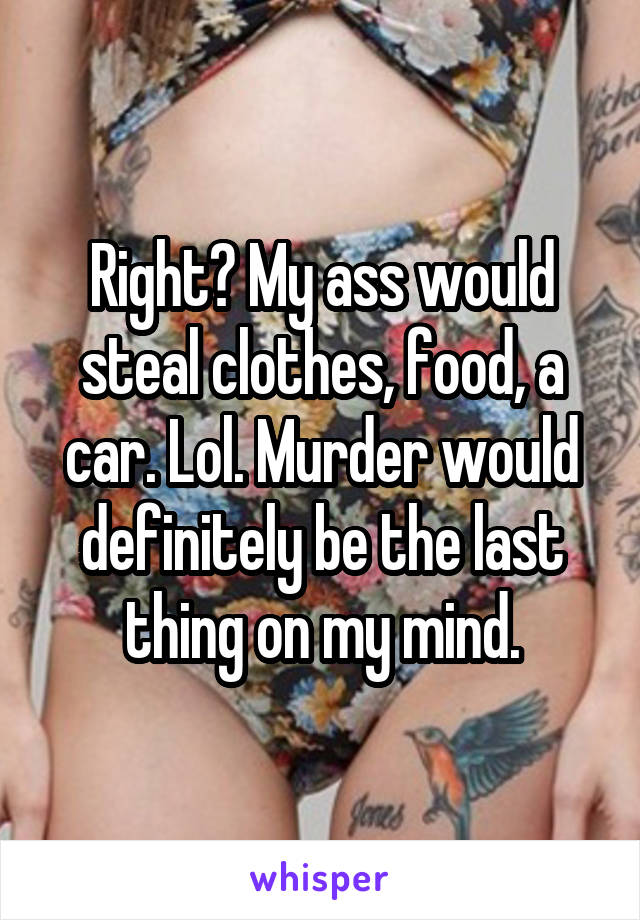 Right? My ass would steal clothes, food, a car. Lol. Murder would definitely be the last thing on my mind.