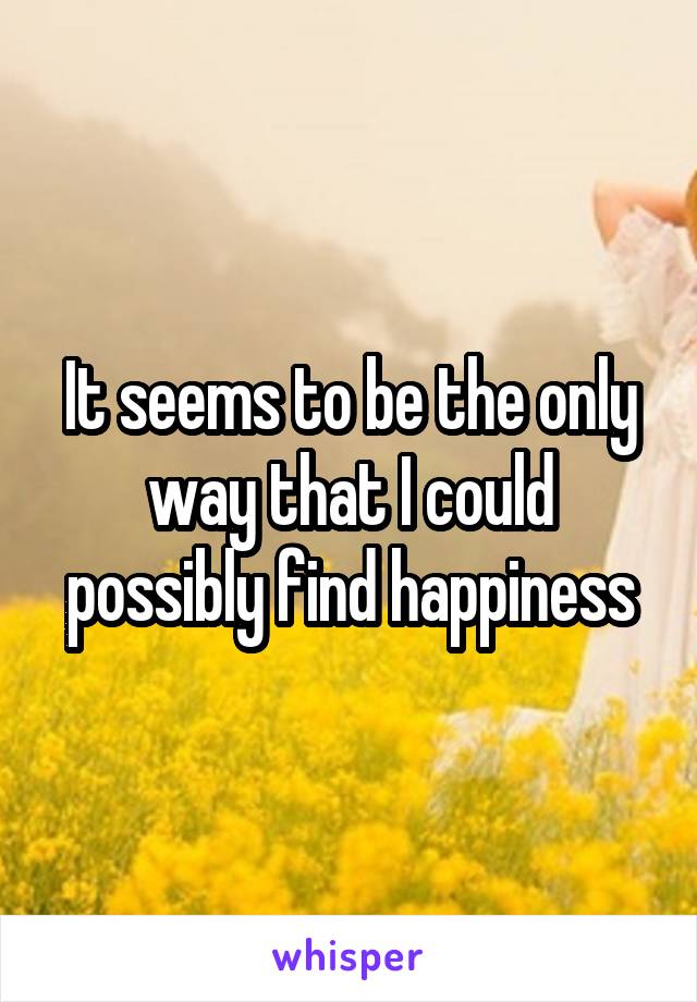 It seems to be the only way that I could possibly find happiness