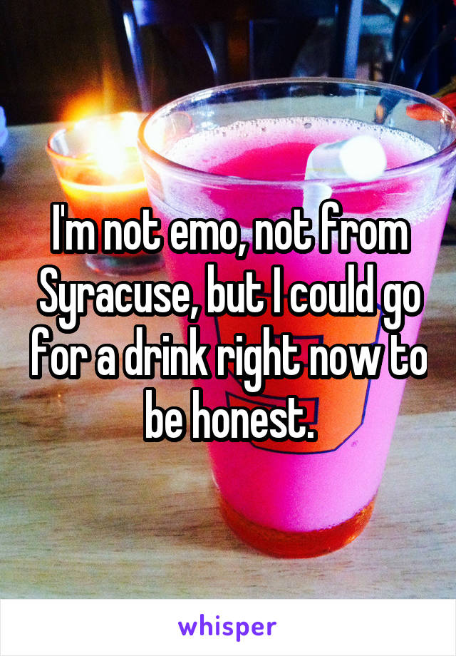 I'm not emo, not from Syracuse, but I could go for a drink right now to be honest.