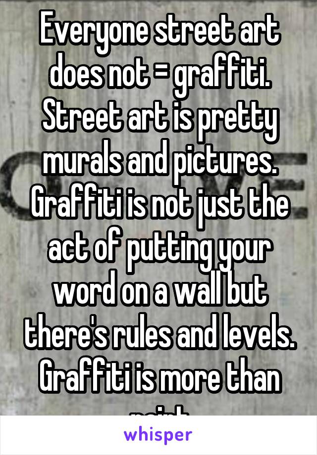 Everyone street art does not = graffiti. Street art is pretty murals and pictures. Graffiti is not just the act of putting your word on a wall but there's rules and levels. Graffiti is more than paint