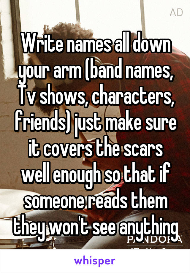 Write names all down your arm (band names, Tv shows, characters, friends) just make sure it covers the scars well enough so that if someone reads them they won't see anything