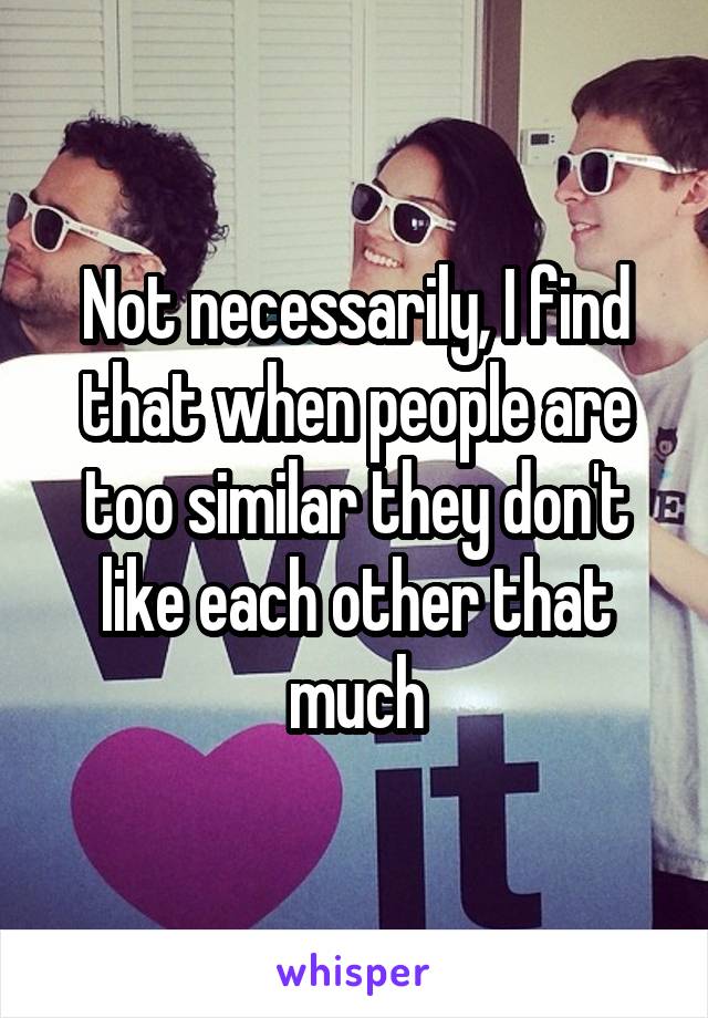 Not necessarily, I find that when people are too similar they don't like each other that much